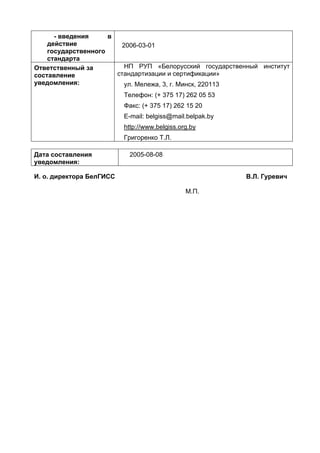 - введения в
действие
государственного
стандарта
2006-03-01
Ответственный за
составление
уведомления:
НП РУП «Белорусский государственный институт
стандартизации и сертификации»
ул. Мележа, 3, г. Минск, 220113
Телефон: (+ 375 17) 262 05 53
Факс: (+ 375 17) 262 15 20
E-mail: belgiss@mail.belpak.by
http://www.belgiss.org.by
Григоренко Т.Л.
Дата составления
уведомления:
2005-08-08
И. о. директора БелГИСС
М.П.
В.Л. Гуревич
 