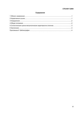 СТБ 8017-2004
III
Содержание
1 Область применения...........................................................................................................................1
2 Нормативные ссылки ..........................................................................................................................1
3 Определения........................................................................................................................................2
4 Общие положения ...............................................................................................................................2
5 Статистическая оценка метрологических характеристик эталонов................................................3
6 Заключение ..........................................................................................................................................3
Приложение А Библиография ..............................................................................................................4
 