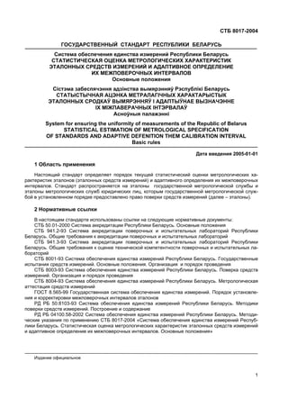 СТБ 8017-2004
1
ГОСУДАРСТВЕННЫЙ СТАНДАРТ РЕСПУБЛИКИ БЕЛАРУСЬ
Система обеспечения единства измерений Республики Беларусь
СТАТИСТИЧЕСКАЯ ОЦЕНКА МЕТРОЛОГИЧЕСКИХ ХАРАКТЕРИСТИК
ЭТАЛОННЫХ СРЕДСТВ ИЗМЕРЕНИЙ И АДАПТИВНОЕ ОПРЕДЕЛЕНИЕ
ИХ МЕЖПОВЕРОЧНЫХ ИНТЕРВАЛОВ
Основные положения
Сiстэма забеспячэння адзiнства вымярэнняў Рэспублiкi Беларусь
СТАТЫСТЫЧНАЯ АЦЭНКА МЕТРАЛАГIЧНЫХ ХАРАКТАРЫСТЫК
ЭТАЛОННЫХ СРОДКАЎ ВЫМЯРЭННЯЎ I АДАПТЫЎНАЕ ВЫЗНАЧЭННЕ
IХ МIЖПАВЕРАЧНЫХ IНТЭРВАЛАЎ
Асноўныя палажэннi
System for ensuring the uniformity of measurements of the Republic of Belarus
STATISTICAL ESTIMATION OF METROLOGICAL SPECIFICATION
OF STANDARDS AND ADAPTIVE DEFENITION THEM CALIBRATION INTERVAL
Basic rules
Дата введения 2005-01-01
1 Область применения
Настоящий стандарт определяет порядок текущей статистический оценки метрологических ха-
рактеристик эталонов (эталонных средств измерений) и адаптивного определения их межповерочных
интервалов. Стандарт распространяется на эталоны государственной метрологической службы и
эталоны метрологических служб юридических лиц, которым государственной метрологической служ-
бой в установленном порядке предоставлено право поверки средств измерений (далее – эталоны).
2 Нормативные ссылки
В настоящем стандарте использованы ссылки на следующие нормативные документы:
СТБ 50.01-2000 Система аккредитации Республики Беларусь. Основные положения
СТБ 941.2-93 Система аккредитации поверочных и испытательных лабораторий Республики
Беларусь. Общие требования к аккредитации поверочных и испытательных лабораторий
СТБ 941.3-93 Система аккредитации поверочных и испытательных лабораторий Республики
Беларусь. Общие требования к оценке технической компетентности поверочных и испытательных ла-
бораторий
СТБ 8001-93 Система обеспечения единства измерений Республики Беларусь. Государственные
испытания средств измерений. Основные положения. Организация и порядок проведения
СТБ 8003-93 Система обеспечения единства измерений Республики Беларусь. Поверка средств
измерений. Организация и порядок проведения
СТБ 8004-93 Система обеспечения единства измерений Республики Беларусь. Метрологическая
аттестация средств измерений
ГОСТ 8.565-99 Государственная система обеспечения единства измерений. Порядок установле-
ния и корректировки межповерочных интервалов эталонов
РД РБ 50.8103-93 Система обеспечения единства измерений Республики Беларусь. Методики
поверки средств измерений. Построение и содержание
РД РБ 04100.58-2002 Система обеспечения единства измерений Республики Беларусь. Методи-
ческие указания по применению СТБ 8017-2004 «Система обеспечения единства измерений Респуб-
лики Беларусь. Статистическая оценка метрологических характеристик эталонных средств измерений
и адаптивное определение их межповерочных интервалов. Основные положения»
Издание официальное
 