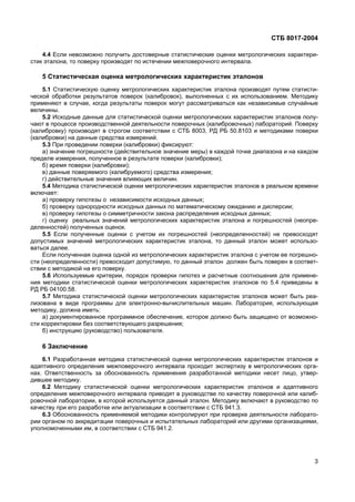 СТБ 8017-2004
3
4.4 Если невозможно получить достоверные статистические оценки метрологических характери-
стик эталона, то поверку производят по истечении межповерочного интервала.
5 Статистическая оценка метрологических характеристик эталонов
5.1 Статистическую оценку метрологических характеристик эталона производят путем статисти-
ческой обработки результатов поверок (калибровок), выполненных с их использованием. Методику
применяют в случае, когда результаты поверок могут рассматриваться как независимые случайные
величины.
5.2 Исходные данные для статистической оценки метрологических характеристик эталонов полу-
чают в процессе производственной деятельности поверочных (калибровочных) лабораторий. Поверку
(калибровку) производят в строгом соответствии с СТБ 8003, РД РБ 50.8103 и методиками поверки
(калибровки) на данные средства измерений.
5.3 При проведении поверки (калибровки) фиксируют:
а) значение погрешности (действительное значение меры) в каждой точке диапазона и на каждом
пределе измерения, полученное в результате поверки (калибровки);
б) время поверки (калибровки);
в) данные поверяемого (калибруемого) средства измерения;
г) действительные значения влияющих величин.
5.4 Методика статистической оценки метрологических характеристик эталонов в реальном времени
включает:
а) проверку гипотезы о независимости исходных данных;
б) проверку однородности исходных данных по математическому ожиданию и дисперсии;
в) проверку гипотезы о симметричности закона распределения исходных данных;
г) оценку реальных значений метрологических характеристик эталона и погрешностей (неопре-
деленностей) полученных оценок.
5.5 Если полученные оценки с учетом их погрешностей (неопределенностей) не превосходят
допустимых значений метрологических характеристик эталона, то данный эталон может использо-
ваться далее.
Если полученная оценка одной из метрологических характеристик эталона с учетом ее погрешно-
сти (неопределенности) превосходит допустимую, то данный эталон должен быть поверен в соответ-
ствии с методикой на его поверку.
5.6 Используемые критерии, порядок проверки гипотез и расчетные соотношения для примене-
ния методики статистической оценки метрологических характеристик эталонов по 5.4 приведены в
РД РБ 04100.58.
5.7 Методика статистической оценки метрологических характеристик эталонов может быть реа-
лизована в виде программы для электронно-вычислительных машин. Лаборатория, использующая
методику, должна иметь:
а) документированное программное обеспечение, которое должно быть защищено от возможно-
сти корректировки без соответствующего разрешения;
б) инструкцию (руководство) пользователя.
6 Заключение
6.1 Разработанная методика статистической оценки метрологических характеристик эталонов и
адаптивного определения межповерочного интервала проходит экспертизу в метрологических орга-
нах. Ответственность за обоснованность применения разработанной методики несет лицо, утвер-
дившее методику.
6.2 Методику статистической оценки метрологических характеристик эталонов и адаптивного
определения межповерочного интервала приводят в руководстве по качеству поверочной или калиб-
ровочной лаборатории, в которой используется данный эталон. Методику включают в руководство по
качеству при его разработке или актуализации в соответствии с СТБ 941.3.
6.3 Обоснованность применяемой методики контролируют при проверке деятельности лаборато-
рии органом по аккредитации поверочных и испытательных лабораторий или другими организациями,
уполномоченными им, в соответствии с СТБ 941.2.
 