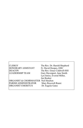 CLERGY                 The Rev. Dr. Harold Shepherd
HONORARY ASSISTANT     Fr. David Hoopes, OHC
DEACON                 The Rev. Grace Caldwell-Hill
LEADERSHIP TEAM        Gary Davenport, Jane Smith
                       Lyn Inniss, Everod Miller,
                       Jan Booker
ORGANIST & CHOIRMASTER Neil Houlton
PARISH ADMINISTRATOR    Mary Roycroft Ranni
ORGANIST EMERITUS       Dr. Eugene Gates
 