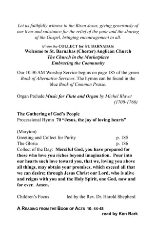 Let us faithfully witness to the Risen Jesus, giving generously of
our lives and substance for the relief of the poor and the sharing
          of the Gospel, bringing encouragement to all.
             (From the COLLECT for ST. BARNABAS)
    Welcome to St. Barnabas (Chester) Anglican Church
              The Church in the Marketplace
                Embracing the Community

Our 10:30 AM Worship Service begins on page 185 of the green
 Book of Alternative Services. The hymns can be found in the
                blue Book of Common Praise.

Organ Prelude Music for Flute and Organ by Michel Blavet
                                               (1700-1768)

The Gathering of God’s People
Processional Hymn 70 “Jesus, the joy of loving hearts”

(Maryton)
Greeting and Collect for Purity                   p. 185
The Gloria                                        p. 186
Collect of the Day: Merciful God, you have prepared for
those who love you riches beyond imagination. Pour into
our hearts such love toward you, that we, loving you above
all things, may obtain your promises, which exceed all that
we can desire; through Jesus Christ our Lord, who is alive
and reigns with you and the Holy Spirit, one God, now and
for ever. Amen.

Children’s Focus          led by the Rev. Dr. Harold Shepherd

A READING FROM THE BOOK OF ACTS 10: 44-48
                                              read by Ken Bark
 