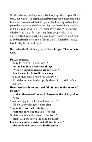 While Peter was still speaking, the Holy Spirit fell upon all who
heard the word. The circumcised believers who had come with
Peter were astounded that the gift of the Holy Spirit had been
poured out even on the Gentiles, for they heard them speaking
in tongues and extolling God. Then Peter said, “Can anyone
withhold the water for baptizing these people who have
received the Holy Spirit just as we have?” So he ordered them
to be baptized in the name of Jesus Christ. Then they invited
him to stay for several days.

Hear what the Spirit is saying to God’s People: Thanks be to
God.

PSALM 98 (sung)
   Sing to the LORD a new song, *
   for he has done marvelous things.
   With his right hand and his holy arm *
   has he won for himself the victory.
The LORD has made known his victory; *
   his righteousness has he openly shown in the sight of the
   nations.
He remembers his mercy and faithfulness to the house of
Israel, *
   and all the ends of the earth have seen the victory of our
   God.
Shout with joy to the LORD all you lands; *
   lift up your voice rejoice and sing.
Sing to the LORD with the harp, *
   with the harp and the voice of song.
With trumpets and the sound of the horn *
   shout with joy before the King the LORD.
Let the sea make a noise and all that is in it, *
   the lands and those who dwell therein.
 
