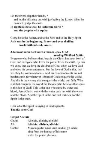 Let the rivers clap their hands, *
   and let the hills ring out with joy before the LORD / when he
   comes to judge the earth.
In righteousness shall he judge the world *
   and the peoples with equity.

Glory be to the Father, and to the Son: and to the Holy Spirit
As it was in the beginning, is now and ever shall be:
       world without end. Amen.

A READING FROM THE FIRST LETTER OF JOHN 5: 1-6
                                      read by Winifred Dottin
Everyone who believes that Jesus is the Christ has been born of
God, and everyone who loves the parent loves the child. By this
we know that we love the children of God, when we love God
and obey his commandments. For the love of God is this, that
we obey his commandments. And his commandments are not
burdensome, for whatever is born of God conquers the world.
And this is the victory that conquers the world, our faith. Who
is it that conquers the world but the one who believes that Jesus
is the Son of God? This is the one who came by water and
blood, Jesus Christ, not with the water only but with the water
and the blood. And the Spirit is the one that testifies, for the
Spirit is the truth.

Hear what the Spirit is saying to God’s people.
Thanks be to God.

Gospel Alleluia
Choir:        Alleluia, alleluia, alleluia!
All:          Alleluia, alleluia, alleluia!
Cantor:       Make a joyful noise unto God all ye lands:
              sing forth the honour of his name
              make his praise glorious.
 