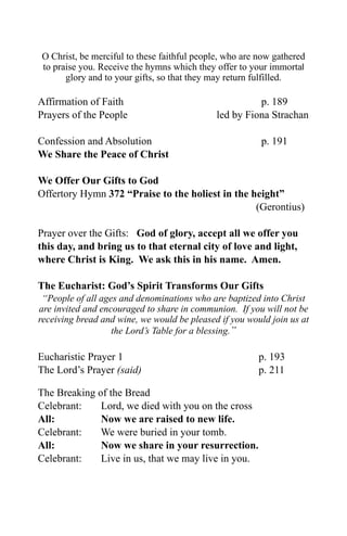 O Christ, be merciful to these faithful people, who are now gathered
to praise you. Receive the hymns which they offer to your immortal
      glory and to your gifts, so that they may return fulfilled.

Affirmation of Faith                                   p. 189
Prayers of the People                        led by Fiona Strachan

Confession and Absolution                               p. 191
We Share the Peace of Christ

We Offer Our Gifts to God
Offertory Hymn 372 “Praise to the holiest in the height”
                                                  (Gerontius)

Prayer over the Gifts: God of glory, accept all we offer you
this day, and bring us to that eternal city of love and light,
where Christ is King. We ask this in his name. Amen.

The Eucharist: God’s Spirit Transforms Our Gifts
 “People of all ages and denominations who are baptized into Christ
are invited and encouraged to share in communion. If you will not be
receiving bread and wine, we would be pleased if you would join us at
                   the Lord’s Table for a blessing.”

Eucharistic Prayer 1                                    p. 193
The Lord’s Prayer (said)                                p. 211

The Breaking of the Bread
Celebrant:    Lord, we died with you on the cross
All:          Now we are raised to new life.
Celebrant:    We were buried in your tomb.
All:          Now we share in your resurrection.
Celebrant:    Live in us, that we may live in you.
 