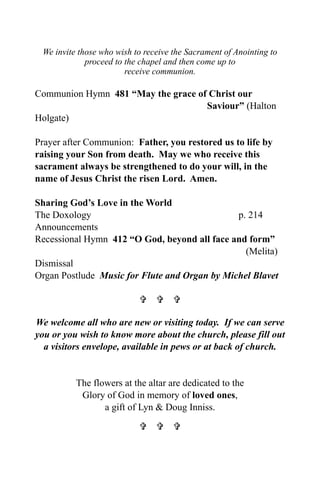 We invite those who wish to receive the Sacrament of Anointing to
             proceed to the chapel and then come up to
                        receive communion.

Communion Hymn 481 “May the grace of Christ our
                                    Saviour” (Halton
Holgate)

Prayer after Communion: Father, you restored us to life by
raising your Son from death. May we who receive this
sacrament always be strengthened to do your will, in the
name of Jesus Christ the risen Lord. Amen.

Sharing God’s Love in the World
The Doxology                                   p. 214
Announcements
Recessional Hymn 412 “O God, beyond all face and form”
                                                 (Melita)
Dismissal
Organ Postlude Music for Flute and Organ by Michel Blavet

                             

We welcome all who are new or visiting today. If we can serve
you or you wish to know more about the church, please fill out
  a visitors envelope, available in pews or at back of church.


          The flowers at the altar are dedicated to the
           Glory of God in memory of loved ones,
                 a gift of Lyn & Doug Inniss.

                             
 