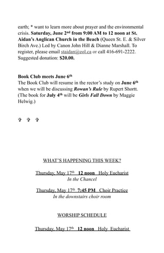 earth; * want to learn more about prayer and the environmental
crisis. Saturday, June 2nd from 9:00 AM to 12 noon at St.
Aidan’s Anglican Church in the Beach (Queen St. E. & Silver
Birch Ave.) Led by Canon John Hill & Dianne Marshall. To
register, please email staidan@eol.ca or call 416-691-2222.
Suggested donation: $20.00.


Book Club meets June 6th
The Book Club will resume in the rector’s study on June 6th
when we will be discussing Rowan’s Rule by Rupert Shortt.
(The book for July 4th will be Girls Fall Down by Maggie
Helwig.)


  




            WHAT’S HAPPENING THIS WEEK?

        Thursday, May 17th 12 noon Holy Eucharist
                      In the Chancel

        Thursday, May 17th 7:45 PM Choir Practice
               In the downstairs choir room


                   WORSHIP SCHEDULE

        Thursday, May 17th 12 noon Holy Eucharist
 