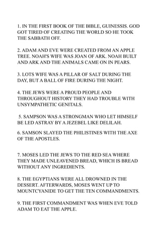 1. IN THE FIRST BOOK OF THE BIBLE, GUINESSIS. GOD
GOT TIRED OF CREATING THE WORLD SO HE TOOK
THE SABBATH OFF.

2. ADAM AND EVE WERE CREATED FROM AN APPLE
TREE. NOAH'S WIFE WAS JOAN OF ARK. NOAH BUILT
AND ARK AND THE ANIMALS CAME ON IN PEARS.

3. LOTS WIFE WAS A PILLAR OF SALT DURING THE
DAY, BUT A BALL OF FIRE DURING THE NIGHT.

4. THE JEWS WERE A PROUD PEOPLE AND
THROUGHOUT HISTORY THEY HAD TROUBLE WITH
UNSYMPATHETIC GENITALS.

5. SAMPSON WAS A STRONGMAN WHO LET HIMSELF
BE LED ASTRAY BY A JEZEBEL LIKE DELILAH.

6. SAMSON SLAYED THE PHILISTINES WITH THE AXE
OF THE APOSTLES.


7. MOSES LED THE JEWS TO THE RED SEA WHERE
THEY MADE UNLEAVENED BREAD, WHICH IS BREAD
WITHOUT ANY INGREDIENTS.

8. THE EGYPTIANS WERE ALL DROWNED IN THE
DESSERT. AFTERWARDS, MOSES WENT UP TO
MOUNTCYANIDE TO GET THE TEN COMMANDMENTS.

9. THE FIRST COMMANDMENT WAS WHEN EVE TOLD
ADAM TO EAT THE APPLE.
 