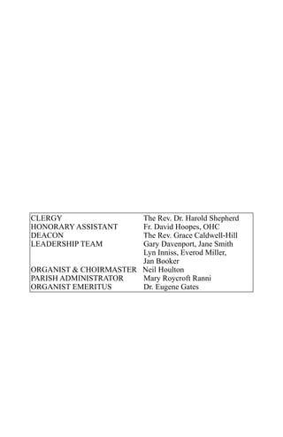 CLERGY                 The Rev. Dr. Harold Shepherd
HONORARY ASSISTANT     Fr. David Hoopes, OHC
DEACON                 The Rev. Grace Caldwell-Hill
LEADERSHIP TEAM        Gary Davenport, Jane Smith
                       Lyn Inniss, Everod Miller,
                       Jan Booker
ORGANIST & CHOIRMASTER Neil Houlton
PARISH ADMINISTRATOR   Mary Roycroft Ranni
ORGANIST EMERITUS      Dr. Eugene Gates
 
