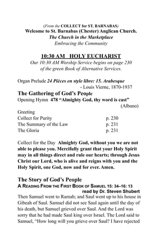 (From the COLLECT for ST. BARNABAS)
   Welcome to St. Barnabas (Chester) Anglican Church.
             The Church in the Marketplace
                Embracing the Community

           10:30 AM HOLY EUCHARIST
      Our 10:30 AM Worship Service begins on page 230
          of the green Book of Alternative Services.

Organ Prelude 24 Pièces en style libre: 15. Arabesque
                               - Louis Vierne, 1870-1937
The Gathering of God’s People
Opening Hymn 478 “Almighty God, thy word is cast”
                                                    (Albano)
Greeting
Collect for Purity                           p. 230
The Summary of the Law                       p. 231
The Gloria                                   p. 231

Collect for the Day Almighty God, without you we are not
able to please you. Mercifully grant that your Holy Spirit
may in all things direct and rule our hearts; through Jesus
Christ our Lord, who is alive and reigns with you and the
Holy Spirit, one God, now and for ever. Amen.

The Story of God’s People
A READING FROM THE FIRST BOOK OF SAMUEL 15: 34–16: 13
                                read by Dr. Steven Shubert
Then Samuel went to Ramah; and Saul went up to his house in
Gibeah of Saul. Samuel did not see Saul again until the day of
his death, but Samuel grieved over Saul. And the Lord was
sorry that he had made Saul king over Israel. The Lord said to
Samuel, “How long will you grieve over Saul? I have rejected
 