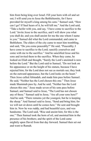 him from being king over Israel. Fill your horn with oil and set
out; I will send you to Jesse the Bethlehemite, for I have
provided for myself a king among his sons.” Samuel said, “How
can I go? If Saul hears of it, he will kill me.” And the Lord said,
“Take a heifer with you, and say, ‘I have come to sacrifice to the
Lord.’ Invite Jesse to the sacrifice, and I will show you what
you shall do; and you shall anoint for me the one whom I name
to you.” Samuel did what the Lord commanded, and came to
Bethlehem. The elders of the city came to meet him trembling,
and said, “Do you come peaceably?” He said, “Peaceably; I
have come to sacrifice to the Lord; sanctify yourselves and
come with me to the sacrifice.” And he sanctified Jesse and his
sons and invited them to the sacrifice. When they came, he
looked on Eliab and thought, “Surely the Lord’s anointed is now
before the Lord.” But the Lord said to Samuel, “Do not look on
his appearance or on the height of his stature, because I have
rejected him; for the Lord does not see as mortals see; they look
on the outward appearance, but the Lord looks on the heart.”
Then Jesse called Abinadab, and made him pass before Samuel.
He said, “Neither has the Lord chosen this one.” Then Jesse
made Shammah pass by. And he said, “Neither has the Lord
chosen this one.” Jesse made seven of his sons pass before
Samuel, and Samuel said to Jesse, “The Lord has not chosen
any of these.” Samuel said to Jesse, “Are all your sons here?”
And he said, “There remains yet the youngest, but he is keeping
the sheep.” And Samuel said to Jesse, “Send and bring him; for
we will not sit down until he comes here.” He sent and brought
him in. Now he was ruddy, and had beautiful eyes, and was
handsome. The Lord said, “Rise and anoint him; for this is the
one.” Then Samuel took the horn of oil, and anointed him in the
presence of his brothers; and the spirit of the Lord came
mightily upon David from that day forward. Samuel then set out
and went to Ramah.
 