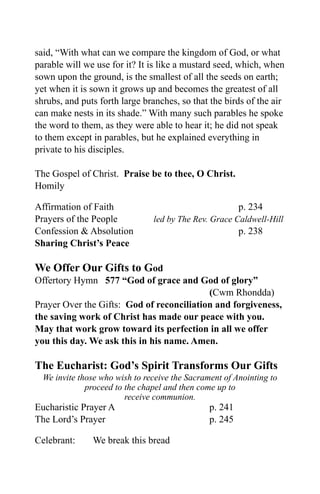 said, “With what can we compare the kingdom of God, or what
parable will we use for it? It is like a mustard seed, which, when
sown upon the ground, is the smallest of all the seeds on earth;
yet when it is sown it grows up and becomes the greatest of all
shrubs, and puts forth large branches, so that the birds of the air
can make nests in its shade.” With many such parables he spoke
the word to them, as they were able to hear it; he did not speak
to them except in parables, but he explained everything in
private to his disciples.

The Gospel of Christ. Praise be to thee, O Christ.
Homily

Affirmation of Faith                                     p. 234
Prayers of the People           led by The Rev. Grace Caldwell-Hill
Confession & Absolution                                  p. 238
Sharing Christ’s Peace

We Offer Our Gifts to God
Offertory Hymn 577 “God of grace and God of glory”
                                           (Cwm Rhondda)
Prayer Over the Gifts: God of reconciliation and forgiveness,
the saving work of Christ has made our peace with you.
May that work grow toward its perfection in all we offer
you this day. We ask this in his name. Amen.

The Eucharist: God’s Spirit Transforms Our Gifts
  We invite those who wish to receive the Sacrament of Anointing to
              proceed to the chapel and then come up to
                         receive communion.
Eucharistic Prayer A                            p. 241
The Lord’s Prayer                               p. 245

Celebrant:     We break this bread
 