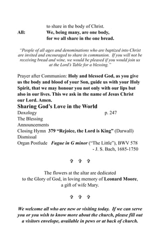 to share in the body of Christ.
All:           We, being many, are one body,
               for we all share in the one bread.

 “People of all ages and denominations who are baptized into Christ
are invited and encouraged to share in communion. If you will not be
 receiving bread and wine, we would be pleased if you would join us
                  at the Lord’s Table for a blessing.”

Prayer after Communion: Holy and blessed God, as you give
us the body and blood of your Son, guide us with your Holy
Spirit, that we may honour you not only with our lips but
also in our lives. This we ask in the name of Jesus Christ
our Lord. Amen.
Sharing God’s Love in the World
Doxology                                  p. 247
The Blessing
Announcements
Closing Hymn 379 “Rejoice, the Lord is King” (Darwall)
Dismissal
Organ Postlude Fugue in G minor (“The Little”), BWV 578
                                  - J. S. Bach, 1685-1750

                              

             The flowers at the altar are dedicated
  to the Glory of God, in loving memory of Leonard Moore,
                      a gift of wife Mary.

                              

We welcome all who are new or visiting today. If we can serve
you or you wish to know more about the church, please fill out
  a visitors envelope, available in pews or at back of church.
 