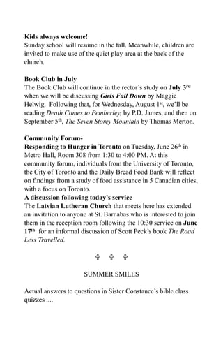 Kids always welcome!
Sunday school will resume in the fall. Meanwhile, children are
invited to make use of the quiet play area at the back of the
church.

Book Club in July
The Book Club will continue in the rector’s study on July 3rd
when we will be discussing Girls Fall Down by Maggie
Helwig. Following that, for Wednesday, August 1st, we’ll be
reading Death Comes to Pemberley, by P.D. James, and then on
September 5th, The Seven Storey Mountain by Thomas Merton.

Community Forum-
Responding to Hunger in Toronto on Tuesday, June 26th in
Metro Hall, Room 308 from 1:30 to 4:00 PM. At this
community forum, individuals from the University of Toronto,
the City of Toronto and the Daily Bread Food Bank will reflect
on findings from a study of food assistance in 5 Canadian cities,
with a focus on Toronto.
A discussion following today’s service
The Latvian Lutheran Church that meets here has extended
an invitation to anyone at St. Barnabas who is interested to join
them in the reception room following the 10:30 service on June
17th for an informal discussion of Scott Peck’s book The Road
Less Travelled.

                            

                      SUMMER SMILES

Actual answers to questions in Sister Constance’s bible class
quizzes ....
 