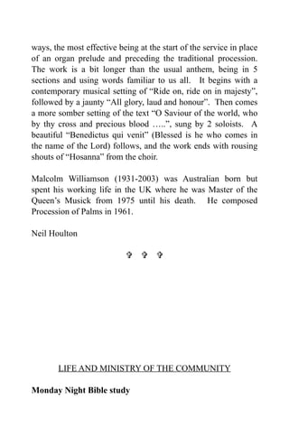 ways, the most effective being at the start of the service in place
of an organ prelude and preceding the traditional procession.
The work is a bit longer than the usual anthem, being in 5
sections and using words familiar to us all. It begins with a
contemporary musical setting of “Ride on, ride on in majesty”,
followed by a jaunty “All glory, laud and honour”. Then comes
a more somber setting of the text “O Saviour of the world, who
by thy cross and precious blood …..”, sung by 2 soloists. A
beautiful “Benedictus qui venit” (Blessed is he who comes in
the name of the Lord) follows, and the work ends with rousing
shouts of “Hosanna” from the choir.

Malcolm Williamson (1931-2003) was Australian born but
spent his working life in the UK where he was Master of the
Queen’s Musick from 1975 until his death. He composed
Procession of Palms in 1961.

Neil Houlton

                             




       LIFE AND MINISTRY OF THE COMMUNITY

Monday Night Bible study
 