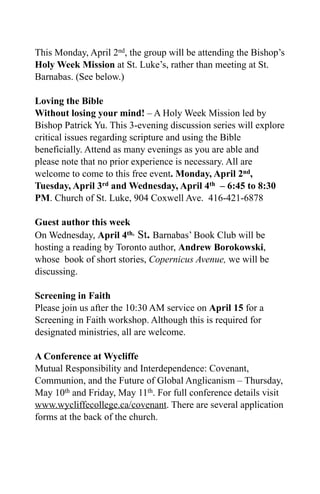 This Monday, April 2nd, the group will be attending the Bishop’s
Holy Week Mission at St. Luke’s, rather than meeting at St.
Barnabas. (See below.)

Loving the Bible
Without losing your mind! – A Holy Week Mission led by
Bishop Patrick Yu. This 3-evening discussion series will explore
critical issues regarding scripture and using the Bible
beneficially. Attend as many evenings as you are able and
please note that no prior experience is necessary. All are
welcome to come to this free event. Monday, April 2nd,
Tuesday, April 3rd and Wednesday, April 4th – 6:45 to 8:30
PM. Church of St. Luke, 904 Coxwell Ave. 416-421-6878

Guest author this week
On Wednesday, April 4th, St. Barnabas’ Book Club will be
hosting a reading by Toronto author, Andrew Borokowski,
whose book of short stories, Copernicus Avenue, we will be
discussing.

Screening in Faith
Please join us after the 10:30 AM service on April 15 for a
Screening in Faith workshop. Although this is required for
designated ministries, all are welcome.

A Conference at Wycliffe
Mutual Responsibility and Interdependence: Covenant,
Communion, and the Future of Global Anglicanism – Thursday,
May 10th and Friday, May 11th. For full conference details visit
www.wycliffecollege.ca/covenant. There are several application
forms at the back of the church.
 