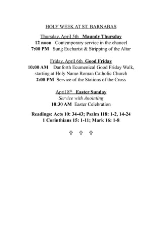 HOLY WEEK AT ST. BARNABAS

     Thursday, April 5th Maundy Thursday
   12 noon Contemporary service in the chancel
 7:00 PM Sung Eucharist & Stripping of the Altar

           Friday, April 6th Good Friday
10:00 AM Danforth Ecumenical Good Friday Walk,
   starting at Holy Name Roman Catholic Church
    2:00 PM Service of the Stations of the Cross

            April 8th Easter Sunday
             Service with Anointing
          10:30 AM Easter Celebration

 Readings: Acts 10: 34-43; Psalm 118: 1-2, 14-24
     1 Corinthians 15: 1-11; Mark 16: 1-8

                    
 