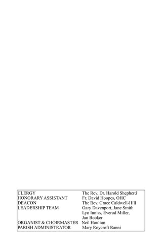 CLERGY                 The Rev. Dr. Harold Shepherd
HONORARY ASSISTANT     Fr. David Hoopes, OHC
DEACON                 The Rev. Grace Caldwell-Hill
LEADERSHIP TEAM        Gary Davenport, Jane Smith
                       Lyn Inniss, Everod Miller,
                       Jan Booker
ORGANIST & CHOIRMASTER Neil Houlton
PARISH ADMINISTRATOR   Mary Roycroft Ranni
 