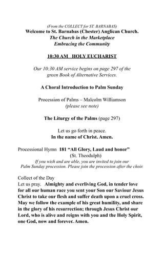 (From the COLLECT for ST. BARNABAS)
   Welcome to St. Barnabas (Chester) Anglican Church.
             The Church in the Marketplace
               Embracing the Community

               10:30 AM HOLY EUCHARIST

        Our 10:30 AM service begins on page 297 of the
              green Book of Alternative Services.

           A Choral Introduction to Palm Sunday

          Procession of Palms – Malcolm Williamson
                       (please see note)

             The Liturgy of the Palms (page 297)

                    Let us go forth in peace.
                 In the name of Christ. Amen.

Processional Hymn 181 “All Glory, Laud and honor”
                       (St. Theodulph)
        If you wish and are able, you are invited to join our
 Palm Sunday procession. Please join the procession after the choir.

Collect of the Day
Let us pray. Almighty and everliving God, in tender love
for all our human race you sent your Son our Saviour Jesus
Christ to take our flesh and suffer death upon a cruel cross.
May we follow the example of his great humility, and share
in the glory of his resurrection; through Jesus Christ our
Lord, who is alive and reigns with you and the Holy Spirit,
one God, now and forever. Amen.
 