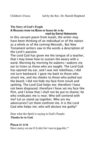 Children’s Focus           led by the Rev. Dr. Harold Shepherd


The Story of God’s People
A READING FROM THE BOOK OF ISAIAH 50: 4–9a

      
       
      
       read by Darryl Nakamoto
In this servant poem from Isaiah, the writer may
have been thinking of an individual or of the nation
as a whole or of the coming Messiah,. But New
Testament writers saw in the words a description of
the Lord’s passion.
The Lord God has given me the tongue of a teacher,
that I may know how to sustain the weary with a
word. Morning by morning he wakens—wakens my
ear to listen as those who are taught. The Lord God
has opened my ear, and I was not rebellious, I did
not turn backward. I gave my back to those who
struck me, and my cheeks to those who pulled out
the beard; I did not hide my face from insult and
spitting. The Lord God helps me; therefore I have
not been disgraced; therefore I have set my face like
ﬂint, and I know that I shall not be put to shame; he
who vindicates me is near. Who will contend with
me? Let us stand up together. Who are my
adversaries? Let them confront me. It is the Lord
God who helps me; who will declare me guilty?

Hear what the Spirit is saying to God’s People:
Thanks be to God.

PSALM 31: 9-16
Have mercy on me O LORD for I am in trou-ble; *
 