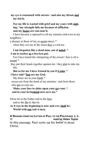 my eye is consumed with sorrow / and also my throat and
 my bel-ly.
   For my life is wasted with grief and my years with sigh-
   ing; *my strength fails me because of affliction
   and my bones are con-sum’d.
   I have become a reproach to all my enemies and even to my
neighbors /
a dismay to those of my ac-quain-tance; *
   when they see me in the street they a-void me.
    I am forgotten like a dead man, out of mind; *
 I am as useless as a bro-ken pot.
    For I have heard the whispering of the crowd / fear is all a-
round; *
 they put their heads together against me / they plot to take my
    life.
    But as for me I have trusted in you O LORD. *
 I have said “You are my God.
    My times are in your hand; *
  rescue me from the hand of my enemies / and from those
  who per-se-cute me.
    Make your face to shine upon your ser-vant, *
   and in your lovingkind-ness save me.”

Glory be to the Father and to the Son:
  and to the Ho-ly Spi-rit.
As it was in the beginning is now and ever shall be:
  World with-out end A-men.

A READING FROM THE LETTER OF PAUL TO THE PHILIPPIANS 2: 5–
11
    
       
       
       
        read by Helen Taylor
In this passage, Paul sums up his belief in Jesus
Christ.
 