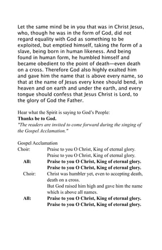 Let the same mind be in you that was in Christ Jesus,
who, though he was in the form of God, did not
regard equality with God as something to be
exploited, but emptied himself, taking the form of a
slave, being born in human likeness. And being
found in human form, he humbled himself and
became obedient to the point of death—even death
on a cross. Therefore God also highly exalted him
and gave him the name that is above every name, so
that at the name of Jesus every knee should bend, in
heaven and on earth and under the earth, and every
tongue should confess that Jesus Christ is Lord, to
the glory of God the Father.

Hear what the Spirit is saying to God’s People:
Thanks be to God.
"The readers are invited to come forward during the singing of
the Gospel Acclamation."

Gospel Acclamation
Choir:       Praise to you O Christ, King of eternal glory.
             Praise to you O Christ, King of eternal glory.
  All:       Praise to you O Christ, King of eternal glory.
             Praise to you O Christ, King of eternal glory.
  Choir:     Christ was humbler yet, even to accepting death,
             death on a cross.
             But God raised him high and gave him the name
             which is above all names.
  All:       Praise to you O Christ, King of eternal glory.
             Praise to you O Christ, King of eternal glory.
 