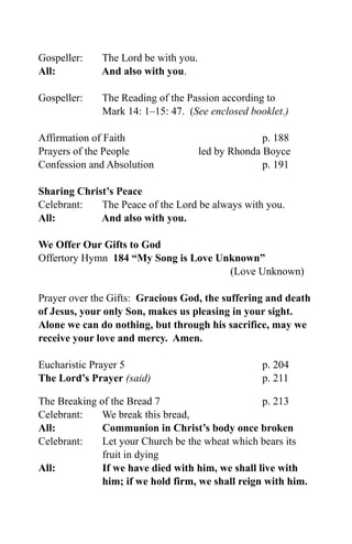 Gospeller:    The Lord be with you.
All:          And also with you.

Gospeller:    The Reading of the Passion according to
              Mark 14: 1–15: 47. (See enclosed booklet.)

Affirmation of Faith                                p. 188
Prayers of the People                 led by Rhonda Boyce
Confession and Absolution                           p. 191

Sharing Christ’s Peace
Celebrant:   The Peace of the Lord be always with you.
All:         And also with you.

We Offer Our Gifts to God
Offertory Hymn 184 “My Song is Love Unknown”
                                      (Love Unknown)

Prayer over the Gifts: Gracious God, the suffering and death
of Jesus, your only Son, makes us pleasing in your sight.
Alone we can do nothing, but through his sacrifice, may we
receive your love and mercy. Amen.

Eucharistic Prayer 5                               p. 204
The Lord’s Prayer (said)                           p. 211

The Breaking of the Bread 7                       p. 213
Celebrant:    We break this bread,
All:          Communion in Christ’s body once broken
Celebrant:    Let your Church be the wheat which bears its
              fruit in dying
All:          If we have died with him, we shall live with
              him; if we hold firm, we shall reign with him.
 