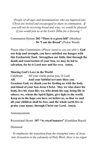 “People of all ages and denominations who are baptized into
 Christ are invited and encouraged to share in communion. If
you will not be receiving bread and wine, we would be pleased
   if you would join us at the Lord’s Table for a blessing.”

Communion Hymns 202 “There is a green hill” (Horsley)
                56 “I am the Bread” (Picket Wood)

Prayer after Communion: (Please stand as you are able.) God
our help and strength, you have satisfied our hunger with
this Eucharistic food. Strengthen our faith, that through the
death and resurrection of your Son, we may be led to
salvation, for he is Lord now and for ever. Amen.

Sharing God’s Love in the World
Celebrant:     All your works praise you, O Lord
All:           And your faithful servants bless you.
Gracious God, we thank you for feeding us with the body
and blood of your Son Jesus Christ. May we who share his
body, live his risen life; we, who drink his cup, bring life to
others; we, whom the Spirit lights, give light to the world.
Keep us in the hope you have set before us, so that we and
all your children shall be free, and the whole earth live to
praise your name; through Christ our Lord. Amen.

Announcements

Recessional Hymn 187 “As royal banners” (Gonfalon Royal)

Dismissal

 To emphasize the transition from the triumphal entry of Jesus
into Jerusalem to the solemnity of Holy Week, there is no organ
 