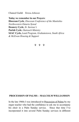 Chancel Guild: Teresa Johnson

Today we remember in our Prayers:
Diocesan Cycle, Diocesan Conference of the Manitoba-
Northwestern Ontario Synod
Deanery Cycle, St. Saviour’s
Parish Cycle, Outreach Ministry
SJAC Cycle, Land Program, Grahamstown, South Africa
& McEwan Housing & Support


                            




PROCESSION OF PALMS – MALCOLM WILLIAMSON

In the late 1960s I was introduced to Procession of Palms by my
organ teacher who had the confidence to ask me to accompany
his choir in a Palm Sunday service. Since that time I’ve
incorporated it into several Palm Sunday services in different
 
