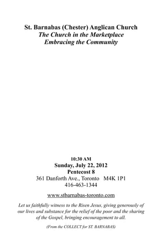 St. Barnabas (Chester) Anglican Church
        The Church in the Marketplace
          Embracing the Community




                           10:30 AM
                Sunday, July 22, 2012
                     Pentecost 8
         361 Danforth Ave., Toronto M4K 1P1
                    416-463-1344
               www.stbarnabas-toronto.com
Let us faithfully witness to the Risen Jesus, giving generously of
our lives and substance for the relief of the poor and the sharing
          of the Gospel, bringing encouragement to all.
               (From the COLLECT for ST. BARNABAS)
 