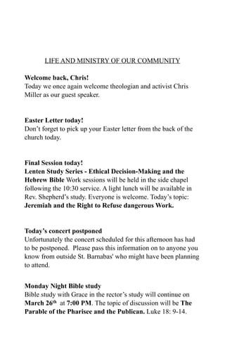 LIFE AND MINISTRY OF OUR COMMUNITY

Welcome back, Chris!
Today we once again welcome theologian and activist Chris
Miller as our guest speaker.


Easter Letter today!
Don’t forget to pick up your Easter letter from the back of the
church today.


Final Session today!
Lenten Study Series - Ethical Decision-Making and the
Hebrew Bible Work sessions will be held in the side chapel
following the 10:30 service. A light lunch will be available in
Rev. Shepherd’s study. Everyone is welcome. Today’s topic:
Jeremiah and the Right to Refuse dangerous Work.


Today’s concert postponed
Unfortunately the concert scheduled for this afternoon has had
to be postponed. Please pass this information on to anyone you
know from outside St. Barnabas' who might have been planning
to attend.


Monday Night Bible study
Bible study with Grace in the rector’s study will continue on
March 26th at 7:00 PM. The topic of discussion will be The
Parable of the Pharisee and the Publican. Luke 18: 9-14.
 
