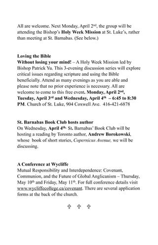 All are welcome. Next Monday, April 2nd, the group will be
attending the Bishop’s Holy Week Mission at St. Luke’s, rather
than meeting at St. Barnabas. (See below.)


Loving the Bible
Without losing your mind! – A Holy Week Mission led by
Bishop Patrick Yu. This 3-evening discussion series will explore
critical issues regarding scripture and using the Bible
beneficially. Attend as many evenings as you are able and
please note that no prior experience is necessary. All are
welcome to come to this free event. Monday, April 2nd,
Tuesday, April 3rd and Wednesday, April 4th – 6:45 to 8:30
PM. Church of St. Luke, 904 Coxwell Ave. 416-421-6878


St. Barnabas Book Club hosts author
On Wednesday, April 4th, St. Barnabas’ Book Club will be
hosting a reading by Toronto author, Andrew Borokowski,
whose book of short stories, Copernicus Avenue, we will be
discussing.


A Conference at Wycliffe
Mutual Responsibility and Interdependence: Covenant,
Communion, and the Future of Global Anglicanism – Thursday,
May 10th and Friday, May 11th. For full conference details visit
www.wycliffecollege.ca/covenant. There are several application
forms at the back of the church.

                            
 