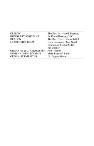 CLERGY                 The Rev. Dr. Harold Shepherd
HONORARY ASSISTANT     Fr. David Hoopes, OHC
DEACON                 The Rev. Grace Caldwell-Hill
LEADERSHIP TEAM        Gary Davenport, Jane Smith
                       Lyn Inniss, Everod Miller,
                       Jan Booker
ORGANIST & CHOIRMASTER Neil Houlton
PARISH ADMINISTRATOR   Mary Roycroft Ranni
ORGANIST EMERITUS      Dr. Eugene Gates
 
