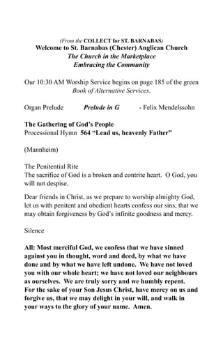 (From the COLLECT for ST. BARNABAS)
    Welcome to St. Barnabas (Chester) Anglican Church
              The Church in the Marketplace
                Embracing the Community

Our 10:30 AM Worship Service begins on page 185 of the green
              Book of Alternative Services.

Organ Prelude         Prelude in G         - Felix Mendelssohn

The Gathering of God’s People
Processional Hymn 564 “Lead us, heavenly Father”

(Mannheim)

The Penitential Rite
The sacrifice of God is a broken and contrite heart. O God, you
will not despise.

Dear friends in Christ, as we prepare to worship almighty God,
let us with penitent and obedient hearts confess our sins, that we
may obtain forgiveness by God’s infinite goodness and mercy.

Silence

All: Most merciful God, we confess that we have sinned
against you in thought, word and deed, by what we have
done and by what we have left undone. We have not loved
you with our whole heart; we have not loved our neighbours
as ourselves. We are truly sorry and we humbly repent.
For the sake of your Son Jesus Christ, have mercy on us and
forgive us, that we may delight in your will, and walk in
your ways to the glory of your name. Amen.
 