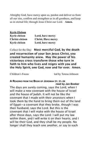 Almighty God, have mercy upon us, pardon and deliver us from
all our sins, confirm and strengthen us in all goodness, and keep
us in eternal life; through Jesus Christ our Lord. Amen.


Kyrie Eleison
Kyrie eleison         Lord, have mercy
Christe eleison       Christ, Have mercy
Kyrie eleison         Lord, have mercy

Collect for the Day: Most merciful God, by the death
and resurrection of your Son Jesus Christ, you
created humanity anew. May the power of his
victorious cross transform those who turn in
faith to him who lives and reigns with you and
the Holy Spirit, one God, now and for ever. Amen.

Children’s Focus                        led by Teresa Johnson

A READING FROM THE BOOK OF JEREMIAH 31: 31–34
                                          read by Jan Booker
The days are surely coming, says the Lord, when I
will make a new covenant with the house of Israel
and the house of Judah. It will not be like the
covenant that I made with their ancestors when I
took them by the hand to bring them out of the land
of Egypt—a covenant that they broke, though I was
their husband, says the Lord. But this is the
covenant that I will make with the house of Israel
after those days, says the Lord: I will put my law
within them, and I will write it on their hearts; and I
will be their God, and they shall be my people. No
longer shall they teach one another, or say to each
 