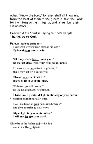 other, “Know the Lord,” for they shall all know me,
from the least of them to the greatest, says the Lord;
for I will forgive their iniquity, and remember their
sin no more.

Hear what the Spirit is saying to God’s People.
Thanks be to God.

PSALM 119: 9-16 (Tone III.4)
  How shall a young man cleanse his way *
  By keeping to your words.


  With my whole heart I seek you; *
  let me not stray from your com-mand-ments.
  I treasure your pro-mise in my heart, *
  that I may not sin a-gainst you.
  Blessed are you O LORD; *
  instruct me in your sta-tutes.
  With my lips will I recite *
  all the judgments of your mouth.
  I have taken greater delight in the way of your decrees
* than in all manner of ri-ches.
  I will meditate on your com-mand-ments *
  and give attention to your ways.
  My delight is in your sta-tutes; *
  I will not for-get your word.

Glory be to the Father and to the Son
  and to the Ho-ly Spi-rit.
 