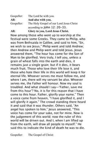 Gospeller:     The Lord be with you.
All:           And also with you.
Gospeller:     The Holy Gospel of our Lord Jesus Christ
               according to John 12: 20-33.
All:           Glory to you, Lord Jesus Christ.
Now among those who went up to worship at the
festival were some Greeks. They came to Philip, who
was from Bethsaida in Galilee, and said to him, “Sir,
we wish to see Jesus.” Philip went and told Andrew;
then Andrew and Philip went and told Jesus. Jesus
answered them, “The hour has come for the Son of
Man to be gloriﬁed. Very truly, I tell you, unless a
grain of wheat falls into the earth and dies, it
remains just a single grain; but if it dies, it bears
much fruit. Those who love their life lose it, and
those who hate their life in this world will keep it for
eternal life. Whoever serves me must follow me, and
where I am, there will my servant be also. Whoever
serves me, the Father will honour. Now my soul is
troubled. And what should I say—‘Father, save me
from this hour’? No, it is for this reason that I have
come to this hour. Father, glorify your name.” Then
a voice came from heaven, “I have gloriﬁed it, and I
will glorify it again.” The crowd standing there heard
it and said that it was thunder. Others said, “An
angel has spoken to him.” Jesus answered, “This
voice has come for your sake, not for mine. Now is
the judgement of this world; now the ruler of this
world will be driven out. And I, when I am lifted up
from the earth, will draw all people to myself.” He
said this to indicate the kind of death he was to die.

Gospeller:   The Gospel of Christ:
 