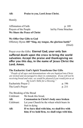 All:           Praise to you, Lord Jesus Christ.

Homily

Affirmation of Faith                                     p. 189
Prayers of the People                       led by Fiona Strachan
We Share the Peace of Christ

We Offer Our Gifts to God
Offertory Hymn 185 “Sing, my tongue, the glorious battle”
                                                    (Oriel)

Prayer over the Gifts: Eternal God, your only Son
suffered death upon the cross to bring the world
salvation. Accept the praise and thanksgiving we
offer you this day, in the name of Jesus Christ the
Lord. Amen.

The Eucharist: God’s Spirit Transforms Our Gifts
 “People of all ages and denominations who are baptized into Christ
are invited and encouraged to share in communion. If you will not be
receiving bread and wine, we would be pleased if you would join us at
                   the Lord’s Table for a blessing.”
Eucharistic Prayer 2                                    p. 196
The Lord’s Prayer                                       p. 211

The Breaking of the Bread
Celebrant:    We break this bread,
All:          Communion in Christ’s body once broken
Celebrant:    Let your Church be the wheat which bears its
              fruit in dying
All:          If we have died with him, we shall live with
              him; if we hold firm, we shall reign with him.
 