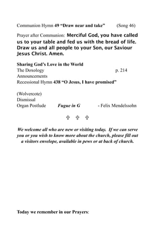 Communion Hymn 49 “Draw near and take”             (Song 46)

Prayer after Communion: Merciful God, you have called
us to your table and fed us with the bread of life.
Draw us and all people to your Son, our Saviour
Jesus Christ. Amen.

Sharing God’s Love in the World
The Doxology                                   p. 214
Announcements
Recessional Hymn 438 “O Jesus, I have promised”

(Wolvercote)
Dismissal
Organ Postlude      Fugue in G           - Felix Mendelssohn

                           

We welcome all who are new or visiting today. If we can serve
you or you wish to know more about the church, please fill out
  a visitors envelope, available in pews or at back of church.




Today we remember in our Prayers:
 