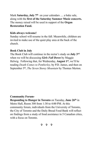 Mark Saturday, July 7th on your calendars .... a bake sale,
along with the first of the Saturday Summer Music concerts.
The money raised will be used in support of the Organ
Restoration Fund.

Kids always welcome!
Sunday school will resume in the fall. Meanwhile, children are
invited to make use of the quiet play area at the back of the
church.

Book Club in July
The Book Club will continue in the rector’s study on July 3rd
when we will be discussing Girls Fall Down by Maggie
Helwig. Following that, for Wednesday, August 1st, we’ll be
reading Death Comes to Pemberley, by P.D. James, and then on
September 5th, The Seven Storey Mountain by Thomas Merton.




Community Forum-
Responding to Hunger in Toronto on Tuesday, June 26th in
Metro Hall, Room 308 from 1:30 to 4:00 PM. At this
community forum, individuals from the University of Toronto,
the City of Toronto and the Daily Bread Food Bank will reflect
on findings from a study of food assistance in 5 Canadian cities,
with a focus on Toronto.

                             
 