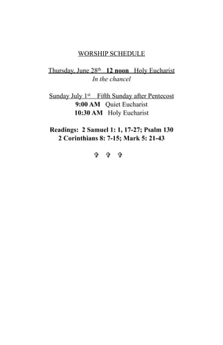 WORSHIP SCHEDULE

Thursday, June 28th 12 noon Holy Eucharist
               In the chancel

Sunday July 1st Fifth Sunday after Pentecost
         9:00 AM Quiet Eucharist
        10:30 AM Holy Eucharist

Readings: 2 Samuel 1: 1, 17-27; Psalm 130
  2 Corinthians 8: 7-15; Mark 5: 21-43

                 
 