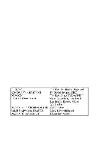 CLERGY                 The Rev. Dr. Harold Shepherd
HONORARY ASSISTANT     Fr. David Hoopes, OHC
DEACON                 The Rev. Grace Caldwell-Hill
LEADERSHIP TEAM        Gary Davenport, Jane Smith
                       Lyn Inniss, Everod Miller,
                       Jan Booker
ORGANIST & CHOIRMASTER Neil Houlton
PARISH ADMINISTRATOR   Mary Roycroft Ranni
ORGANIST EMERITUS      Dr. Eugene Gates
 