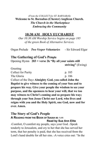 (From the COLLECT for ST. BARNABAS)
    Welcome to St. Barnabas (Chester) Anglican Church.
              The Church in the Marketplace
                Embracing the Community

            10:30 AM HOLY EUCHARIST
      Our 10:30 AM Worship Service begins on page 185
          of the green Book of Alternative Services.

Organ Prelude Two Vesper Voluntaries          - Sir Edward Elgar

The Gathering of God’s People
Opening Hymn 283 + verse 2k “By all your saints still
                                           striving” (Ewing)
Greeting
Collect for Purity                         p. 185
The Gloria                                 p. 186
Collect of the Day: Almighty God, you called John the
Baptist to give witness to the coming of your Son and to
prepare his way. Give your people the wisdom to see your
purpose, and the openness to hear your will, that we too
may witness to Christ’s coming and so prepare his way;
through your Son Jesus Christ our Lord, who lives and
reigns with you and the Holy Spirit, one God, now and for
ever. Amen.

The Story of God’s People
A READING FROM THE BOOK OF ISAIAH 40: 1-11
                               Read by Sue Ann Elite
1Comfort, O comfort my people, says your God. 2Speak
tenderly to Jerusalem, and cry to her that she has served her
term, that her penalty is paid, that she has received from the
Lord’s hand double for all her sins. 3A voice cries out: “In the
 