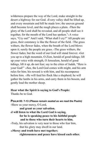 wilderness prepare the way of the Lord, make straight in the
desert a highway for our God. 4Every valley shall be lifted up,
and every mountain and hill be made low; the uneven ground
shall become level, and the rough places a plain. 5Then the
glory of the Lord shall be revealed, and all people shall see it
together, for the mouth of the Lord has spoken.”6 A voice
says, “Cry out!” And I said, “What shall I cry?” All people are
grass, their constancy is like the flower of the field. 7The grass
withers, the flower fades, when the breath of the Lord blows
upon it; surely the people are grass. 8The grass withers, the
flower fades; but the word of our God will stand forever. 9Get
you up to a high mountain, O Zion, herald of good tidings; lift
up your voice with strength, O Jerusalem, herald of good
tidings, lift it up, do not fear; say to the cities of Judah, “Here is
your God!” 10See, the Lord God comes with might, and his arm
rules for him; his reward is with him, and his recompense
before him. 11He will feed his flock like a shepherd; he will
gather the lambs in his arms, and carry them in his bosom, and
gently lead the mother sheep.

Hear what the Spirit is saying to God’s People:
Thanks be to God.

PSALM 85: 7-13 (Please remain seated as we read the Psalm)
7Show us your mercy, O Lord,

         and grant us your salvation.
8I will listen to what the Lord God is saying,

         for he is speaking peace to his faithful people
          and to those who turn their hearts to him.
9Truly, his salvation is very near to those who fear him,

         that his glory may dwell in our land.
10Mercy and truth have met together;

         righteousness and peace have kissed each other.
 