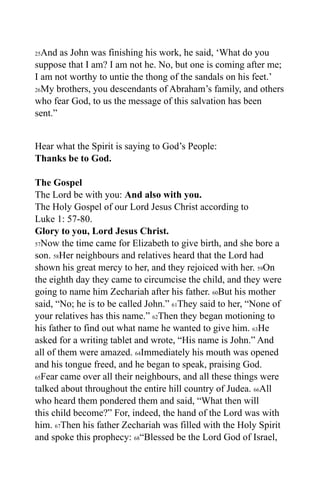 25And as John was finishing his work, he said, ‘What do you
suppose that I am? I am not he. No, but one is coming after me;
I am not worthy to untie the thong of the sandals on his feet.’
26My brothers, you descendants of Abraham’s family, and others

who fear God, to us the message of this salvation has been
sent.”


Hear what the Spirit is saying to God’s People:
Thanks be to God.

The Gospel
The Lord be with you: And also with you.
The Holy Gospel of our Lord Jesus Christ according to
Luke 1: 57-80.
Glory to you, Lord Jesus Christ.
57Now the time came for Elizabeth to give birth, and she bore a

son. 58Her neighbours and relatives heard that the Lord had
shown his great mercy to her, and they rejoiced with her. 59On
the eighth day they came to circumcise the child, and they were
going to name him Zechariah after his father. 60But his mother
said, “No; he is to be called John.” 61They said to her, “None of
your relatives has this name.” 62Then they began motioning to
his father to find out what name he wanted to give him. 63He
asked for a writing tablet and wrote, “His name is John.” And
all of them were amazed. 64Immediately his mouth was opened
and his tongue freed, and he began to speak, praising God.
65Fear came over all their neighbours, and all these things were

talked about throughout the entire hill country of Judea. 66All
who heard them pondered them and said, “What then will
this child become?” For, indeed, the hand of the Lord was with
him. 67Then his father Zechariah was filled with the Holy Spirit
and spoke this prophecy: 68“Blessed be the Lord God of Israel,
 
