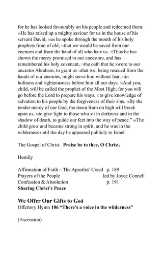 for he has looked favourably on his people and redeemed them.
69He has raised up a mighty saviour for us in the house of his

servant David, 70as he spoke through the mouth of his holy
prophets from of old, 71that we would be saved from our
enemies and from the hand of all who hate us. 72Thus he has
shown the mercy promised to our ancestors, and has
remembered his holy covenant, 73the oath that he swore to our
ancestor Abraham, to grant us 74that we, being rescued from the
hands of our enemies, might serve him without fear, 75in
holiness and righteousness before him all our days. 76And you,
child, will be called the prophet of the Most High; for you will
go before the Lord to prepare his ways, 77to give knowledge of
salvation to his people by the forgiveness of their sins. 78By the
tender mercy of our God, the dawn from on high will break
upon us, 79to give light to those who sit in darkness and in the
shadow of death, to guide our feet into the way of peace.” 80The
child grew and became strong in spirit, and he was in the
wilderness until the day he appeared publicly to Israel.

The Gospel of Christ. Praise be to thee, O Christ.

Homily

Affirmation of Faith – The Apostles’ Creed p. 189
Prayers of the People                     led by Joyce Connell
Confession & Absolution                     p. 191
Sharing Christ’s Peace

We Offer Our Gifts to God
Offertory Hymn 106 “There’s a voice in the wilderness”

(Ascension)
 