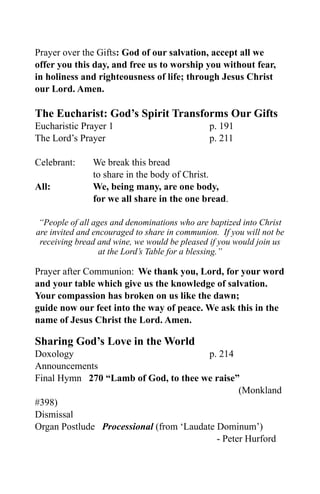Prayer over the Gifts: God of our salvation, accept all we
offer you this day, and free us to worship you without fear,
in holiness and righteousness of life; through Jesus Christ
our Lord. Amen.

The Eucharist: God’s Spirit Transforms Our Gifts
Eucharistic Prayer 1                           p. 191
The Lord’s Prayer                              p. 211

Celebrant:     We break this bread
               to share in the body of Christ.
All:           We, being many, are one body,
               for we all share in the one bread.

 “People of all ages and denominations who are baptized into Christ
are invited and encouraged to share in communion. If you will not be
 receiving bread and wine, we would be pleased if you would join us
                  at the Lord’s Table for a blessing.”

Prayer after Communion: We thank you, Lord, for your word
and your table which give us the knowledge of salvation.
Your compassion has broken on us like the dawn;
guide now our feet into the way of peace. We ask this in the
name of Jesus Christ the Lord. Amen.

Sharing God’s Love in the World
Doxology                                 p. 214
Announcements
Final Hymn 270 “Lamb of God, to thee we raise”
                                                 (Monkland
#398)
Dismissal
Organ Postlude Processional (from ‘Laudate Dominum’)
                                           - Peter Hurford
 