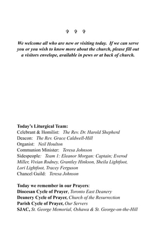   

We welcome all who are new or visiting today. If we can serve
you or you wish to know more about the church, please fill out
  a visitors envelope, available in pews or at back of church.




Today’s Liturgical Team:
Celebrant & Homilist: The Rev. Dr. Harold Shepherd
Deacon: The Rev. Grace Caldwell-Hill
Organist: Neil Houlton
Communion Minister: Teresa Johnson
Sidespeople: Team 1: Eleanor Morgan: Captain; Everod
Miller, Vivian Rodney, Grantley Hinkson, Sheila Lightfoot,
Lori Lightfoot, Tracey Ferguson
Chancel Guild: Teresa Johnson

Today we remember in our Prayers:
Diocesan Cycle of Prayer, Toronto East Deanery
Deanery Cycle of Prayer, Church of the Resurrection
Parish Cycle of Prayer, Our Servers
SJAC, St. George Memorial, Oshawa & St. George-on-the-Hill
 