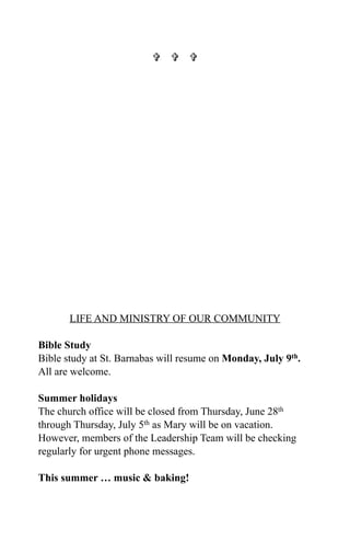   




       LIFE AND MINISTRY OF OUR COMMUNITY

Bible Study
Bible study at St. Barnabas will resume on Monday, July 9th.
All are welcome.

Summer holidays
The church office will be closed from Thursday, June 28th
through Thursday, July 5th as Mary will be on vacation.
However, members of the Leadership Team will be checking
regularly for urgent phone messages.

This summer … music & baking!
 