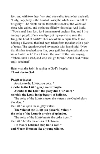 feet, and with two they flew. And one called to another and said:
“Holy, holy, holy is the Lord of hosts; the whole earth is full of
his glory.” The pivots on the thresholds shook at the voices of
those who called, and the house filled with smoke. And I said:
“Woe is me! I am lost, for I am a man of unclean lips, and I live
among a people of unclean lips; yet my eyes have seen the
King, the Lord of hosts!” Then one of the seraphs flew to me,
holding a live coal that had been taken from the altar with a pair
of tongs. The seraph touched my mouth with it and said: “Now
that this has touched your lips, your guilt has departed and your
sin is blotted out.” Then I heard the voice of the Lord saying,
“Whom shall I send, and who will go for us?” And I said, “Here
am I; send me!”

Hear what the Spirit is saying to God’s People:
Thanks be to God.

PSALM 29 (sung)
   Ascribe to the LORD, you gods, *
ascribe to the LORD glory and strength.
   Ascribe to the LORD the glory due his Name; *
worship the LORD in the beauty of holiness.
   The voice of the LORD is upon the waters / the God of glory
thunders; *
the LORD is upon the mighty waters.
   The voice of the LORD is a powerful voice; *
the voice of the LORD is a voice of splendor.
   The voice of the LORD breaks the cedar trees; *
the LORD breaks the cedars of Lebanon;
   He makes Lebanon skip like a calf, *
and Mount Hermon like a young wild ox.
 